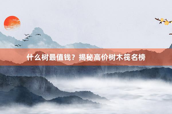 什么树最值钱？揭秘高价树木筏名榜