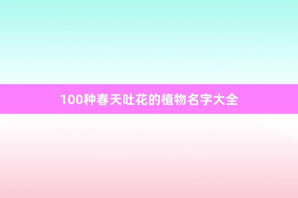 100种春天吐花的植物名字大全