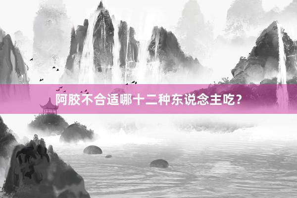 阿胶不合适哪十二种东说念主吃？