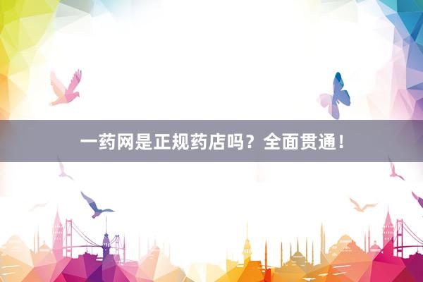 一药网是正规药店吗？全面贯通！